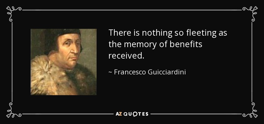 There is nothing so fleeting as the memory of benefits received. - Francesco Guicciardini