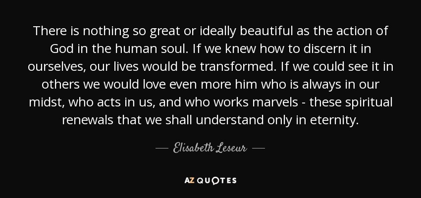 There is nothing so great or ideally beautiful as the action of God in the human soul. If we knew how to discern it in ourselves, our lives would be transformed. If we could see it in others we would love even more him who is always in our midst, who acts in us, and who works marvels - these spiritual renewals that we shall understand only in eternity. - Elisabeth Leseur