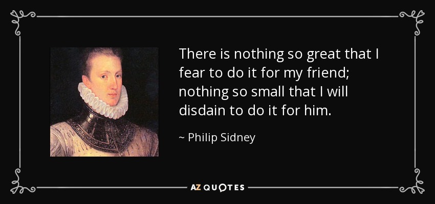 There is nothing so great that I fear to do it for my friend; nothing so small that I will disdain to do it for him. - Philip Sidney