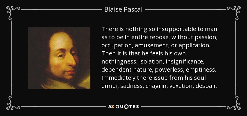 There is nothing so insupportable to man as to be in entire repose, without passion, occupation, amusement, or application. Then it is that he feels his own nothingness, isolation, insignificance, dependent nature, powerless, emptiness. Immediately there issue from his soul ennui, sadness, chagrin, vexation, despair. - Blaise Pascal