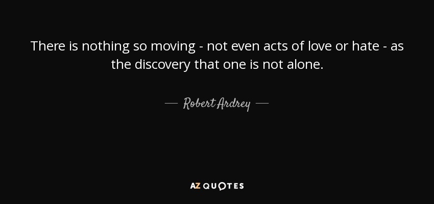 There is nothing so moving - not even acts of love or hate - as the discovery that one is not alone. - Robert Ardrey