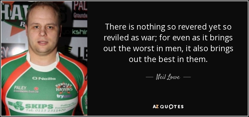 There is nothing so revered yet so reviled as war; for even as it brings out the worst in men, it also brings out the best in them. - Neil Lowe
