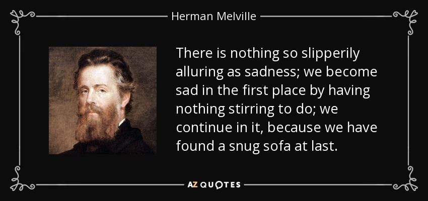 There is nothing so slipperily alluring as sadness; we become sad in the first place by having nothing stirring to do; we continue in it, because we have found a snug sofa at last. - Herman Melville