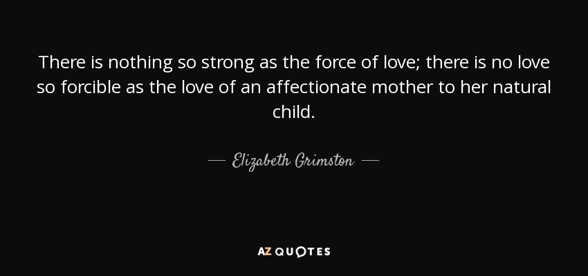 There is nothing so strong as the force of love; there is no love so forcible as the love of an affectionate mother to her natural child. - Elizabeth Grimston