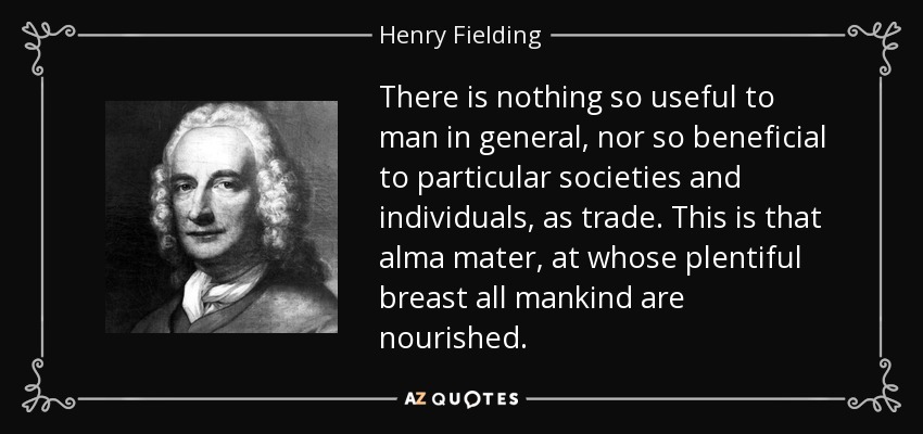 There is nothing so useful to man in general, nor so beneficial to particular societies and individuals, as trade. This is that alma mater, at whose plentiful breast all mankind are nourished. - Henry Fielding