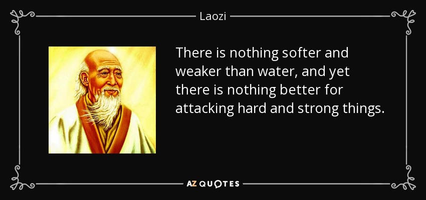 There is nothing softer and weaker than water, and yet there is nothing better for attacking hard and strong things. - Laozi