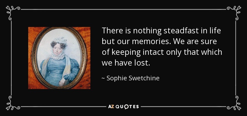 There is nothing steadfast in life but our memories. We are sure of keeping intact only that which we have lost. - Sophie Swetchine