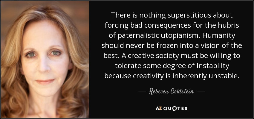 There is nothing superstitious about forcing bad consequences for the hubris of paternalistic utopianism. Humanity should never be frozen into a vision of the best. A creative society must be willing to tolerate some degree of instability because creativity is inherently unstable. - Rebecca Goldstein
