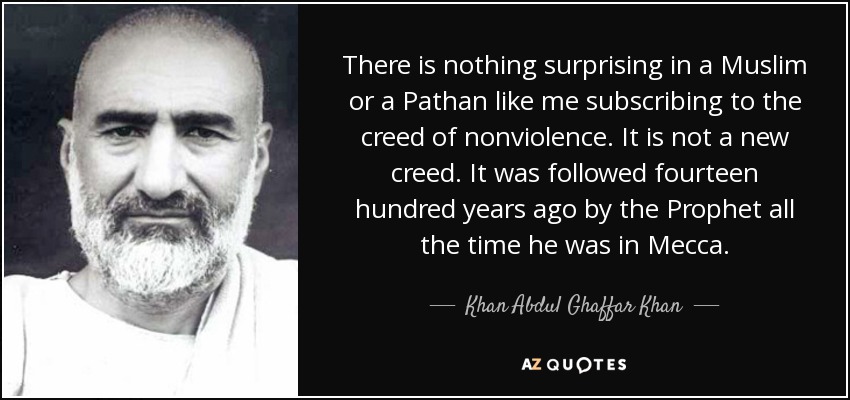 There is nothing surprising in a Muslim or a Pathan like me subscribing to the creed of nonviolence. It is not a new creed. It was followed fourteen hundred years ago by the Prophet all the time he was in Mecca. - Khan Abdul Ghaffar Khan