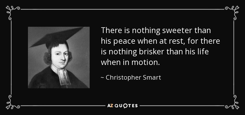 There is nothing sweeter than his peace when at rest, for there is nothing brisker than his life when in motion. - Christopher Smart