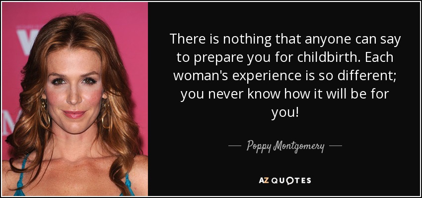 There is nothing that anyone can say to prepare you for childbirth. Each woman's experience is so different; you never know how it will be for you! - Poppy Montgomery