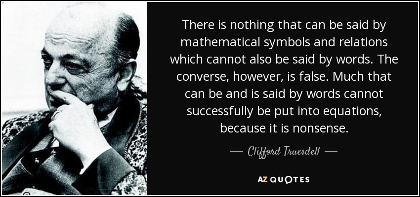 There is nothing that can be said by mathematical symbols and relations which cannot also be said by words. The converse, however, is false. Much that can be and is said by words cannot successfully be put into equations, because it is nonsense. - Clifford Truesdell
