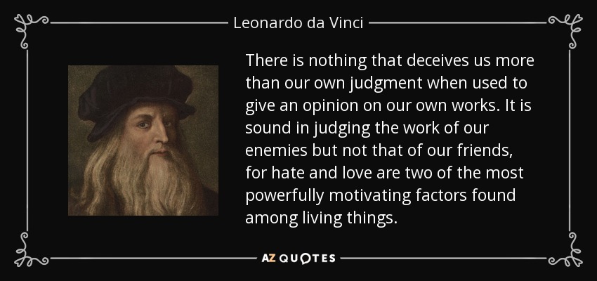 There is nothing that deceives us more than our own judgment when used to give an opinion on our own works. It is sound in judging the work of our enemies but not that of our friends, for hate and love are two of the most powerfully motivating factors found among living things. - Leonardo da Vinci