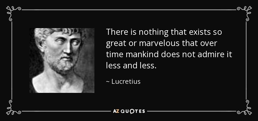 There is nothing that exists so great or marvelous that over time mankind does not admire it less and less. - Lucretius