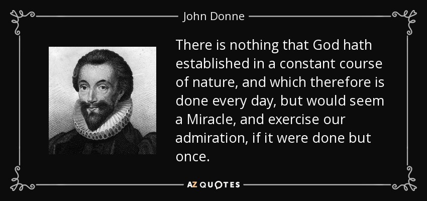 There is nothing that God hath established in a constant course of nature, and which therefore is done every day, but would seem a Miracle, and exercise our admiration, if it were done but once. - John Donne