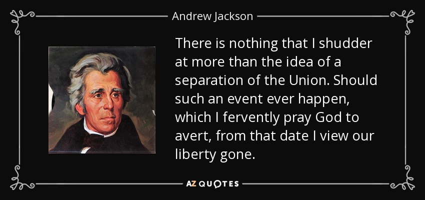 There is nothing that I shudder at more than the idea of a separation of the Union. Should such an event ever happen, which I fervently pray God to avert, from that date I view our liberty gone. - Andrew Jackson
