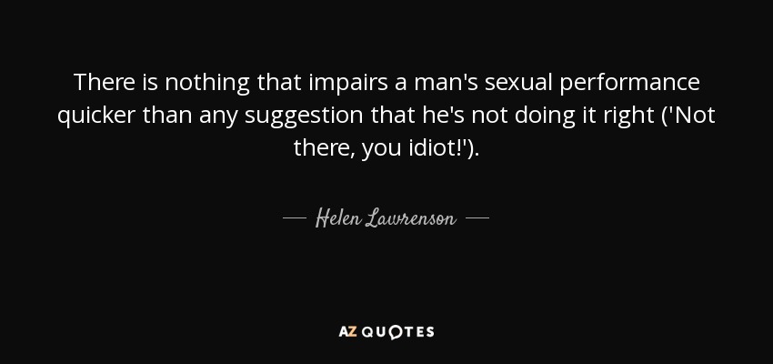 There is nothing that impairs a man's sexual performance quicker than any suggestion that he's not doing it right ('Not there, you idiot!'). - Helen Lawrenson
