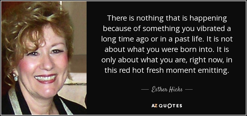 There is nothing that is happening because of something you vibrated a long time ago or in a past life. It is not about what you were born into. It is only about what you are, right now, in this red hot fresh moment emitting. - Esther Hicks