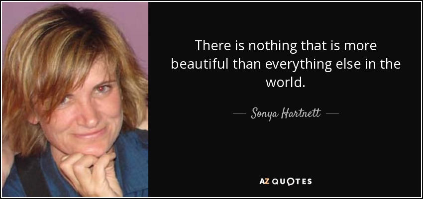 There is nothing that is more beautiful than everything else in the world. - Sonya Hartnett