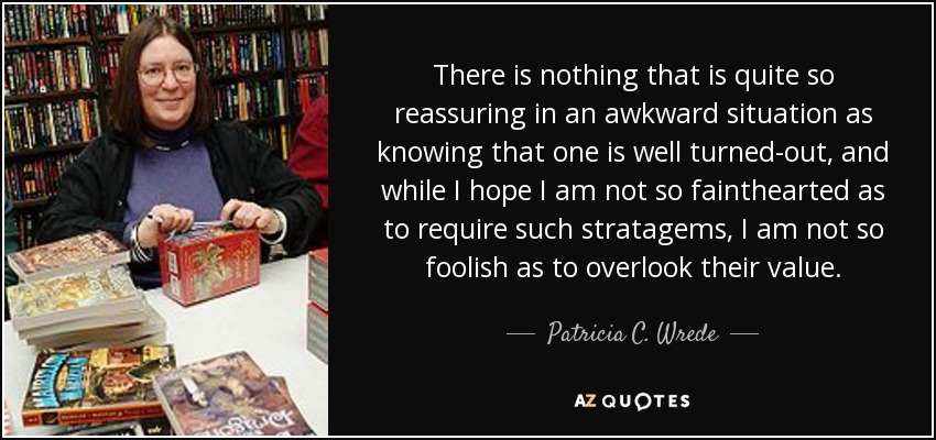 There is nothing that is quite so reassuring in an awkward situation as knowing that one is well turned-out, and while I hope I am not so fainthearted as to require such stratagems, I am not so foolish as to overlook their value. - Patricia C. Wrede