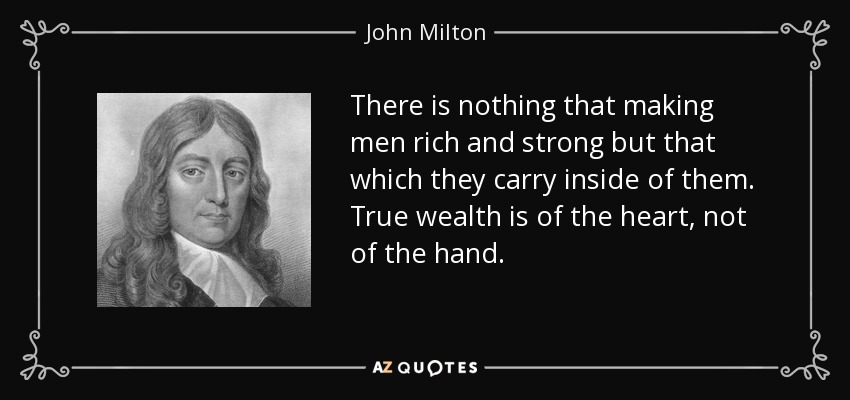 There is nothing that making men rich and strong but that which they carry inside of them. True wealth is of the heart, not of the hand. - John Milton