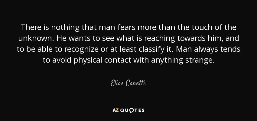 There is nothing that man fears more than the touch of the unknown. He wants to see what is reaching towards him, and to be able to recognize or at least classify it. Man always tends to avoid physical contact with anything strange. - Elias Canetti