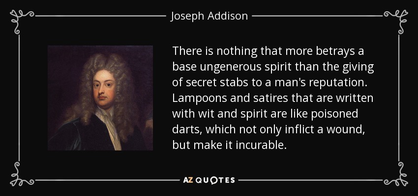 There is nothing that more betrays a base ungenerous spirit than the giving of secret stabs to a man's reputation. Lampoons and satires that are written with wit and spirit are like poisoned darts, which not only inflict a wound, but make it incurable. - Joseph Addison
