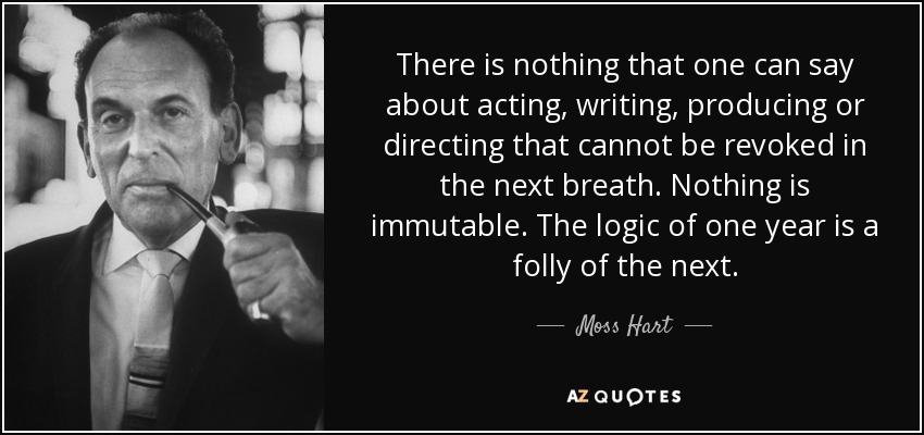 There is nothing that one can say about acting, writing, producing or directing that cannot be revoked in the next breath. Nothing is immutable. The logic of one year is a folly of the next. - Moss Hart