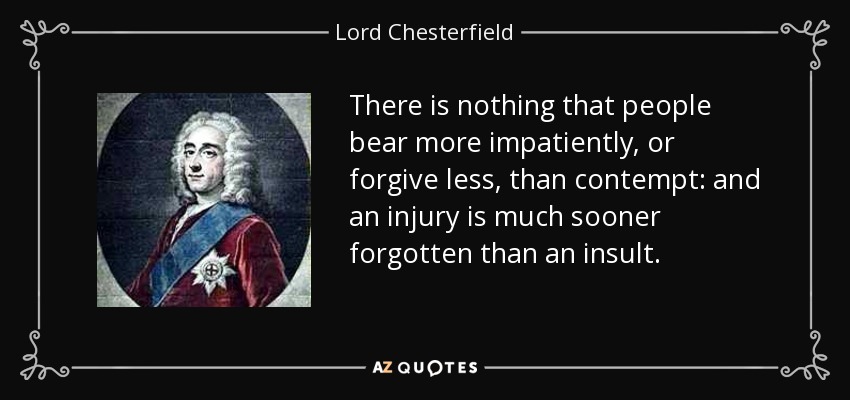 There is nothing that people bear more impatiently, or forgive less, than contempt: and an injury is much sooner forgotten than an insult. - Lord Chesterfield