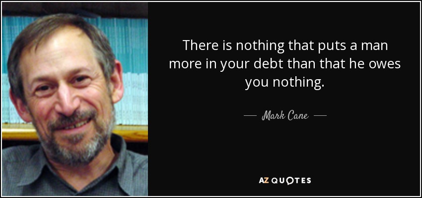 There is nothing that puts a man more in your debt than that he owes you nothing. - Mark Cane