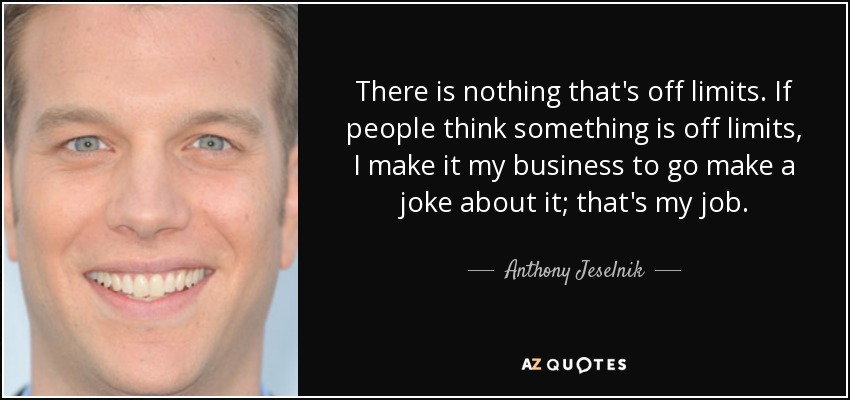 There is nothing that's off limits. If people think something is off limits, I make it my business to go make a joke about it; that's my job. - Anthony Jeselnik