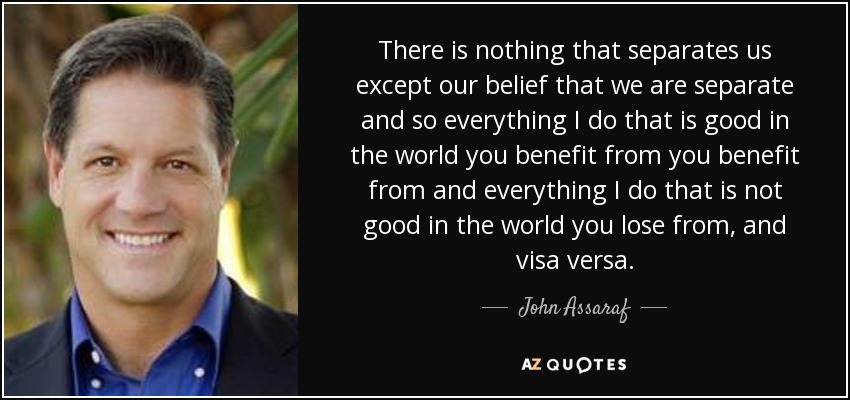 There is nothing that separates us except our belief that we are separate and so everything I do that is good in the world you benefit from you benefit from and everything I do that is not good in the world you lose from, and visa versa. - John Assaraf
