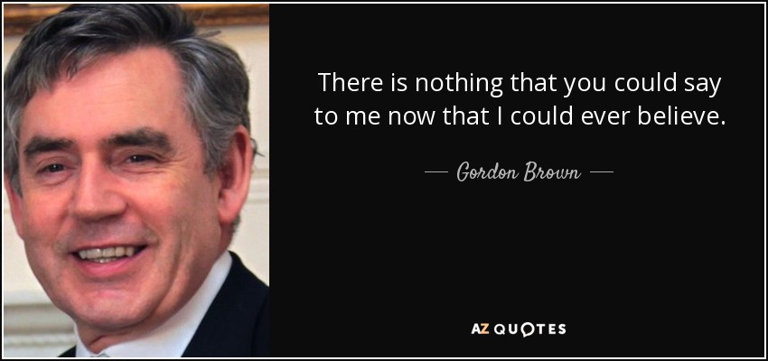 There is nothing that you could say to me now that I could ever believe. - Gordon Brown
