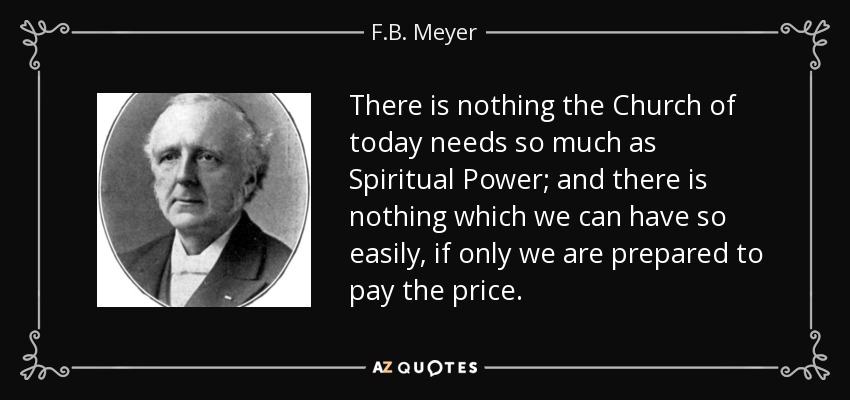 There is nothing the Church of today needs so much as Spiritual Power; and there is nothing which we can have so easily, if only we are prepared to pay the price. - F.B. Meyer