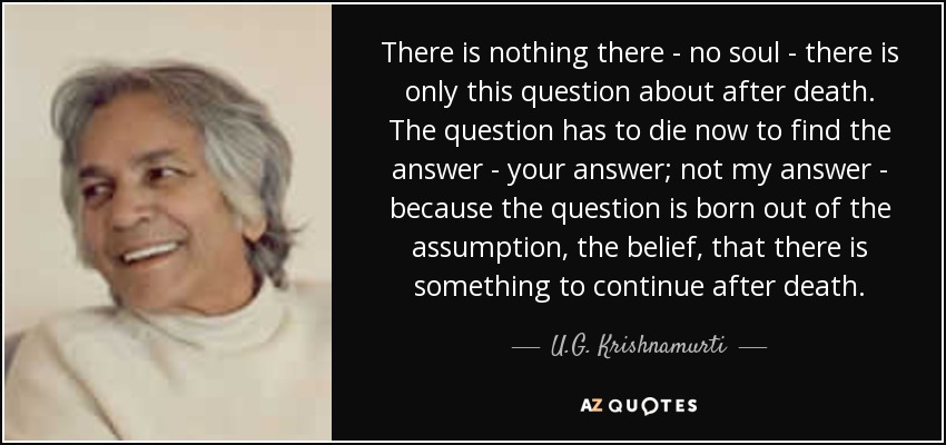 There is nothing there - no soul - there is only this question about after death. The question has to die now to find the answer - your answer; not my answer - because the question is born out of the assumption, the belief, that there is something to continue after death. - U.G. Krishnamurti