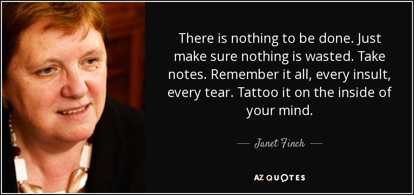 There is nothing to be done. Just make sure nothing is wasted. Take notes. Remember it all, every insult, every tear. Tattoo it on the inside of your mind. - Janet Finch