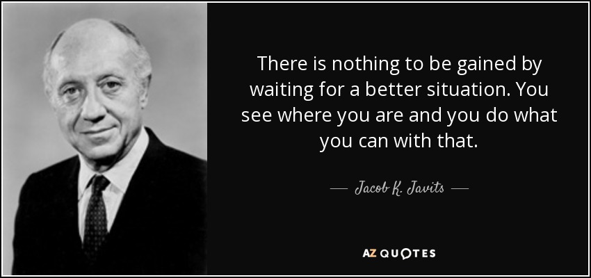 There is nothing to be gained by waiting for a better situation. You see where you are and you do what you can with that. - Jacob K. Javits