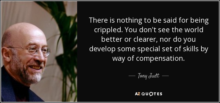 There is nothing to be said for being crippled. You don't see the world better or clearer, nor do you develop some special set of skills by way of compensation. - Tony Judt