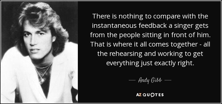 There is nothing to compare with the instantaneous feedback a singer gets from the people sitting in front of him. That is where it all comes together - all the rehearsing and working to get everything just exactly right. - Andy Gibb