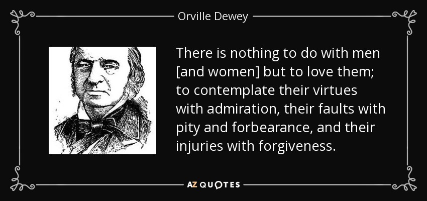 There is nothing to do with men [and women] but to love them; to contemplate their virtues with admiration, their faults with pity and forbearance, and their injuries with forgiveness. - Orville Dewey