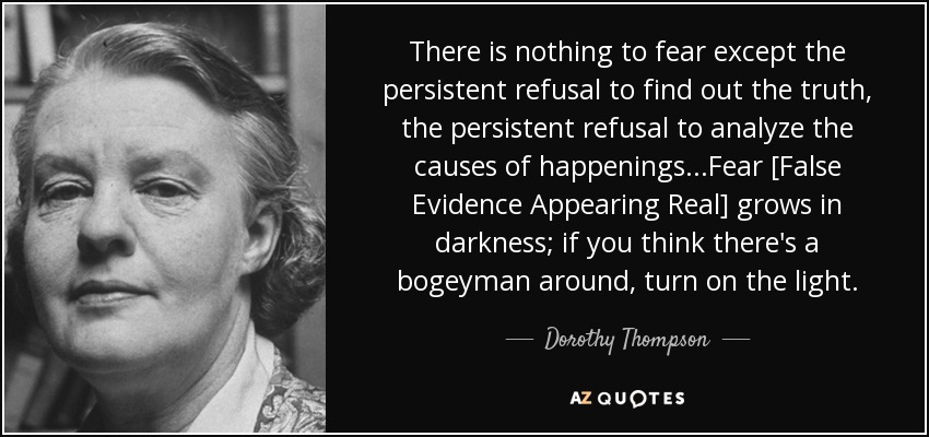 There is nothing to fear except the persistent refusal to find out the truth, the persistent refusal to analyze the causes of happenings...Fear [False Evidence Appearing Real] grows in darkness; if you think there's a bogeyman around, turn on the light. - Dorothy Thompson