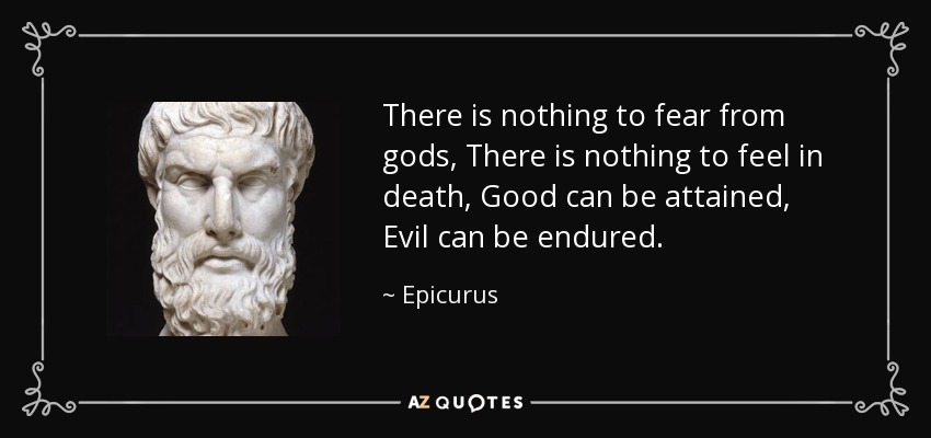 There is nothing to fear from gods, There is nothing to feel in death, Good can be attained, Evil can be endured. - Epicurus