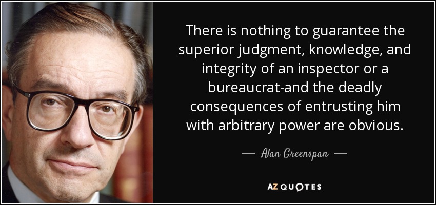 There is nothing to guarantee the superior judgment, knowledge, and integrity of an inspector or a bureaucrat-and the deadly consequences of entrusting him with arbitrary power are obvious. - Alan Greenspan