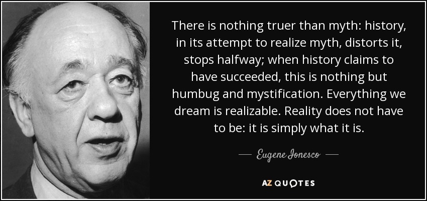 There is nothing truer than myth: history, in its attempt to realize myth, distorts it, stops halfway; when history claims to have succeeded, this is nothing but humbug and mystification. Everything we dream is realizable. Reality does not have to be: it is simply what it is. - Eugene Ionesco