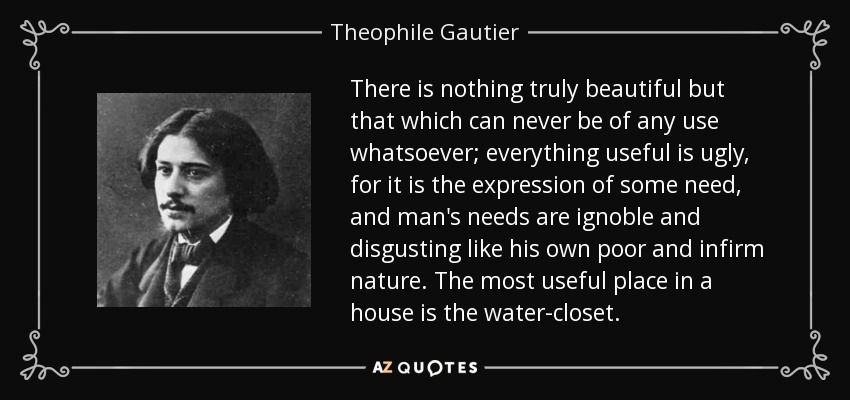 There is nothing truly beautiful but that which can never be of any use whatsoever; everything useful is ugly, for it is the expression of some need, and man's needs are ignoble and disgusting like his own poor and infirm nature. The most useful place in a house is the water-closet. - Theophile Gautier