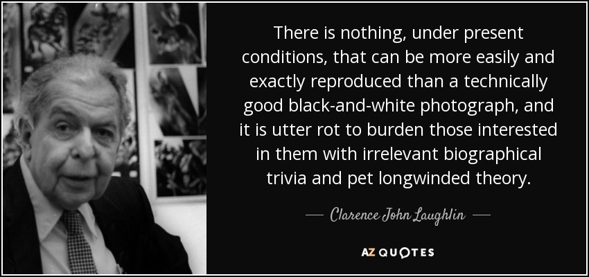 There is nothing, under present conditions, that can be more easily and exactly reproduced than a technically good black-and-white photograph, and it is utter rot to burden those interested in them with irrelevant biographical trivia and pet longwinded theory. - Clarence John Laughlin