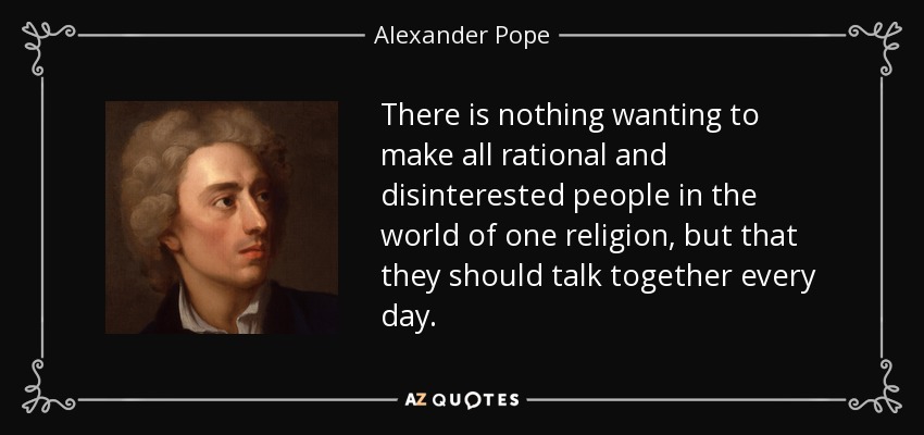 There is nothing wanting to make all rational and disinterested people in the world of one religion, but that they should talk together every day. - Alexander Pope