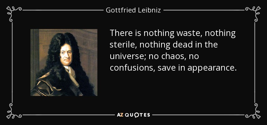 There is nothing waste, nothing sterile, nothing dead in the universe; no chaos, no confusions, save in appearance. - Gottfried Leibniz