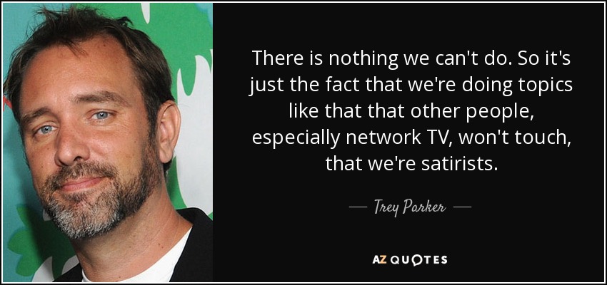 There is nothing we can't do. So it's just the fact that we're doing topics like that that other people, especially network TV, won't touch, that we're satirists. - Trey Parker