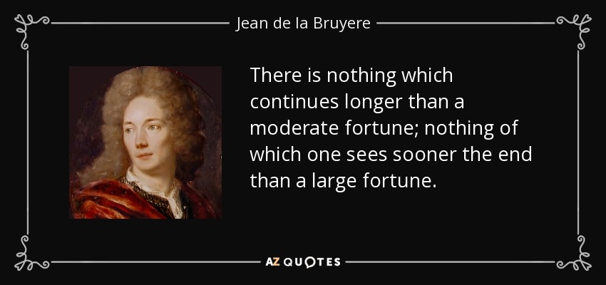 There is nothing which continues longer than a moderate fortune; nothing of which one sees sooner the end than a large fortune. - Jean de la Bruyere